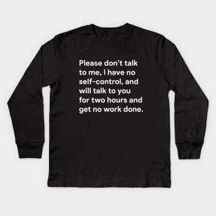 Please don't talk to me, I have no self-control, and will talk to you for two hours and get no work done. Kids Long Sleeve T-Shirt